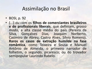 Assimilação no Brasil
• BOSI, p. 92
• (...) ou com os filhos de comerciantes brasileiros
e de profissionais liberais, que definiam, grosso
modo, a alta classe média do país (Pereira da
Silva, Gonçalves Dias, Joaquim Norberto,
Casimiro de Abreu, Castro Alves, Sílvio Romero).
Raros os casos de extração humilde na fase
romântica, como Teixeira e Sousa e Manuel
Antônio de Almeida, o primeiro narrador de
folhetim, o segundo, picaresco; ou do trovador
semipopular Laurindo Rabelo.
 