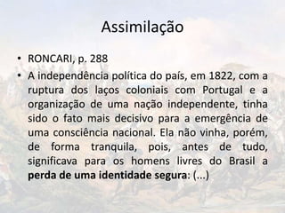 Assimilação
• RONCARI, p. 288
• A independência política do país, em 1822, com a
ruptura dos laços coloniais com Portugal e a
organização de uma nação independente, tinha
sido o fato mais decisivo para a emergência de
uma consciência nacional. Ela não vinha, porém,
de forma tranquila, pois, antes de tudo,
significava para os homens livres do Brasil a
perda de uma identidade segura: (...)
 