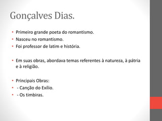 Gonçalves Dias. 
• Primeiro grande poeta do romantismo. 
• Nasceu no romantismo. 
• Foi professor de latim e história. 
• Em suas obras, abordava temas referentes à natureza, à pátria 
e à religião. 
• Principais Obras: 
• - Canção do Exílio. 
• - Os timbiras. 
 