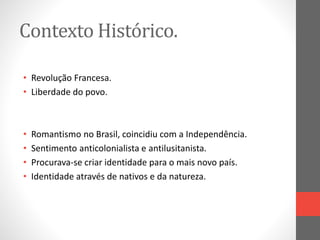 Contexto Histórico. 
• Revolução Francesa. 
• Liberdade do povo. 
• Romantismo no Brasil, coincidiu com a Independência. 
• Sentimento anticolonialista e antilusitanista. 
• Procurava-se criar identidade para o mais novo país. 
• Identidade através de nativos e da natureza. 
 