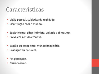 Características 
• Visão pessoal, subjetiva da realidade. 
• Insatisfação com o mundo. 
• Subjetivismo: olhar intimista, voltado a si mesmo. 
• Prevalece a visão emotiva. 
• Evasão ou escapismo: mundo imaginário. 
• Exaltação da natureza. 
• Religiosidade. 
• Nacionalismo. 
 