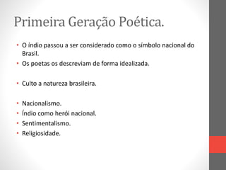 Primeira Geração Poética. 
• O índio passou a ser considerado como o símbolo nacional do 
Brasil. 
• Os poetas os descreviam de forma idealizada. 
• Culto a natureza brasileira. 
• Nacionalismo. 
• Índio como herói nacional. 
• Sentimentalismo. 
• Religiosidade. 
 