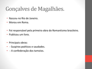 Gonçalves de Magalhães. 
• Nasceu no Rio de Janeiro. 
• Morou em Roma. 
• Foi responsável pela primeira obra do Romantismo brasileiro. 
• Publicou um livro. 
• Principais obras: 
• - Suspiros poéticos e saudades. 
• - A confederação dos tamoios. 
 