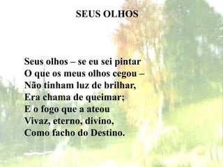 SEUS OLHOS
Seus olhos – se eu sei pintar
O que os meus olhos cegou –
Não tinham luz de brilhar,
Era chama de queimar;
E o fogo que a ateou
Vivaz, eterno, divino,
Como facho do Destino.
 