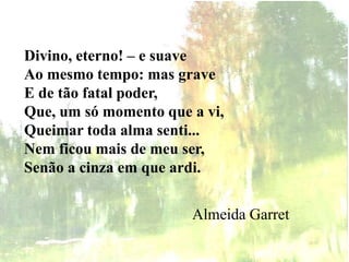 Divino, eterno! – e suave
Ao mesmo tempo: mas grave
E de tão fatal poder,
Que, um só momento que a vi,
Queimar toda alma senti...
Nem ficou mais de meu ser,
Senão a cinza em que ardi.
Almeida Garret
 