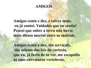 AMIGOS
Amigos cento e dez, e talvez mais,
eu já contei. Vaidades que eu sentia!
Pensei que sobre a terra não havia
mais ditoso mortal entre os mortais.
Amigos cento e dez, tão serviçais,
tão zelosos das leis da cortesia,
que eu, já farto de os ver, me escapulia
às suas curvaturas vertebraís.
 