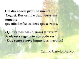 Um dia adoeci profundamente.
Ceguei. Dos cento e dez, houve um
somente
que não desfez os laços quase rotos.
- Que vamos nós (diziam) lá fazer?
Se ele está cego, não nos pode ver". .
- Que cento e nove impávidos marotos!
Camilo Castelo Branco
 