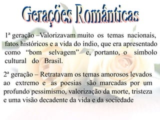 1ª geração –Valorizavam muito os temas nacionais,
fatos históricos e a vida do índio, que era apresentado
como “bom selvagem” e, portanto, o símbolo
cultural do Brasil.
2ª geração – Retratavam os temas amorosos levados
ao extremo e as poesias são marcadas por um
profundo pessimismo, valorização da morte, tristeza
e uma visão decadente da vida e da sociedade
 