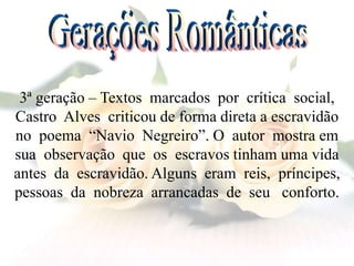 3ª geração – Textos marcados por crítica social,
Castro Alves criticou de forma direta a escravidão
no poema “Navio Negreiro”. O autor mostra em
sua observação que os escravos tinham uma vida
antes da escravidão. Alguns eram reis, príncipes,
pessoas da nobreza arrancadas de seu conforto.
 