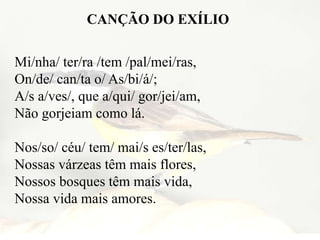 CANÇÃO DO EXÍLIO
Mi/nha/ ter/ra /tem /pal/mei/ras,
On/de/ can/ta o/ As/bi/á/;
A/s a/ves/, que a/qui/ gor/jei/am,
Não gorjeiam como lá.
Nos/so/ céu/ tem/ mai/s es/ter/las,
Nossas várzeas têm mais flores,
Nossos bosques têm mais vida,
Nossa vida mais amores.
 