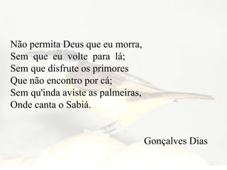 Não permita Deus que eu morra,
Sem que eu volte para lá;
Sem que disfrute os primores
Que não encontro por cá;
Sem qu'inda aviste as palmeiras,
Onde canta o Sabiá.
Gonçalves Dias
 
