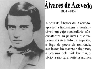 1831 -1852
A obra de Álvares de Azevedo
apresenta linguagem inconfun-
dível, em cujo vocabulário são
constantes as palavras que ex-
pressam seu estado de espírito,
a fuga do poeta da realidade,
sua busca incessante pelo amor,
a procura pela vida boêmia, o
vício, a morte, a noite, a mulher.
 