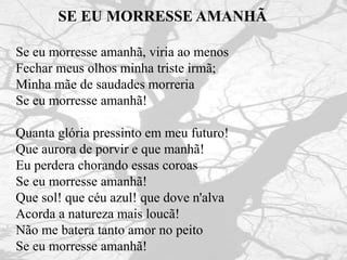SE EU MORRESSE AMANHÃ
Se eu morresse amanhã, viria ao menos
Fechar meus olhos minha triste irmã;
Minha mãe de saudades morreria
Se eu morresse amanhã!
Quanta glória pressinto em meu futuro!
Que aurora de porvir e que manhã!
Eu perdera chorando essas coroas
Se eu morresse amanhã!
Que sol! que céu azul! que dove n'alva
Acorda a natureza mais loucã!
Não me batera tanto amor no peito
Se eu morresse amanhã!
 