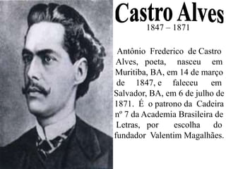 1847 – 1871
Antônio Frederico de Castro
Alves, poeta, nasceu em
Muritiba, BA, em 14 de março
de 1847, e faleceu em
Salvador, BA, em 6 de julho de
1871. É o patrono da Cadeira
nº 7 da Academia Brasileira de
Letras, por escolha do
fundador Valentim Magalhães.
 