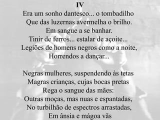 IV
Era um sonho dantesco... o tombadilho
Que das luzernas avermelha o brilho.
Em sangue a se banhar.
Tinir de ferros... estalar de açoite...
Legiões de homens negros como a noite,
Horrendos a dançar...
Negras mulheres, suspendendo às tetas
Magras crianças, cujas bocas pretas
Rega o sangue das mães:
Outras moças, mas nuas e espantadas,
No turbilhão de espectros arrastadas,
Em ânsia e mágoa vãs
 