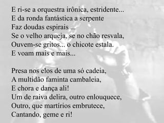 E ri-se a orquestra irônica, estridente...
E da ronda fantástica a serpente
Faz doudas espirais ...
Se o velho arqueja, se no chão resvala,
Ouvem-se gritos... o chicote estala.
E voam mais e mais...
Presa nos elos de uma só cadeia,
A multidão faminta cambaleia,
E chora e dança ali!
Um de raiva delira, outro enlouquece,
Outro, que martírios embrutece,
Cantando, geme e ri!
 