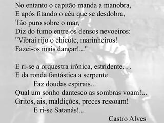No entanto o capitão manda a manobra,
E após fitando o céu que se desdobra,
Tão puro sobre o mar,
Diz do fumo entre os densos nevoeiros:
"Vibrai rijo o chicote, marinheiros!
Fazei-os mais dançar!..."
E ri-se a orquestra irônica, estridente. . .
E da ronda fantástica a serpente
Faz doudas espirais...
Qual um sonho dantesco as sombras voam!...
Gritos, ais, maldições, preces ressoam!
E ri-se Satanás!...
Castro Alves
 