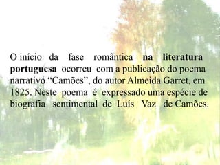 O início da fase romântica na literatura
portuguesa ocorreu com a publicação do poema
narrativo “Camões”, do autor Almeida Garret, em
1825. Neste poema é expressado uma espécie de
biografia sentimental de Luís Vaz de Camões.
 