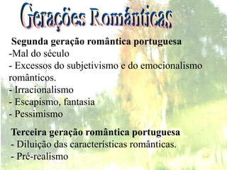 Terceira geração romântica portuguesa
- Diluição das características românticas.
- Pré-realismo
Segunda geração romântica portuguesa
-Mal do século
- Excessos do subjetivismo e do emocionalismo
românticos.
- Irracionalismo
- Escapismo, fantasia
- Pessimismo
 