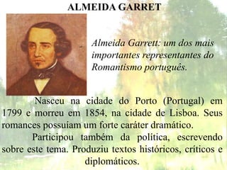 Almeida Garrett: um dos mais
importantes representantes do
Romantismo português.
ALMEIDA GARRET
Nasceu na cidade do Porto (Portugal) em
1799 e morreu em 1854, na cidade de Lisboa. Seus
romances possuíam um forte caráter dramático.
Participou também da política, escrevendo
sobre este tema. Produziu textos históricos, críticos e
diplomáticos.
 