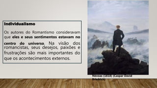 Individualismo
Os autores do Romantismo consideravam
que eles e seus sentimentos estavam no
centro do universo. Na visão dos
romancistas, seus desejos, paixões e
frustrações são mais importantes do
que os acontecimentos externos.
O Peregrino Sobre o Mar de
Névoas (1818) (Caspar David
Friedrich)
 
