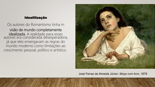 Idealilização
Os autores do Romantismo tinha m
visão de mundo completamente
idealizada. A realidade para esses
autores era considerada desesperadora,
já que eles enxergavam as regras do
mundo moderno como limitações ao
crescimento pessoal, político e artístico.
José Ferraz de Almeida Júnior: Moça com livro, 1879
 