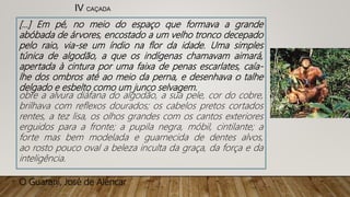 [...] Em pé, no meio do espaço que formava a grande
abóbada de árvores, encostado a um velho tronco decepado
pelo raio, via-se um índio na flor da idade. Uma simples
túnica de algodão, a que os indígenas chamavam aimará,
apertada à cintura por uma faixa de penas escarlates, caía-
lhe dos ombros até ao meio da perna, e desenhava o talhe
delgado e esbelto como um junco selvagem.
obre a alvura diáfana do algodão, a sua pele, cor do cobre,
brilhava com reflexos dourados; os cabelos pretos cortados
rentes, a tez lisa, os olhos grandes com os cantos exteriores
erguidos para a fronte; a pupila negra, móbil, cintilante; a
forte mas bem modelada e guarnecida de dentes alvos,
ao rosto pouco oval a beleza inculta da graça, da força e da
inteligência.
O Guarani, José de Alencar
IV CAÇADA
 