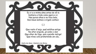 Eu vi-a e minha alma antes de vê-la
Sonhara-a linda como agora a vi;
Nos puros olhos e na face bela,
Dos meus sonhos a virgem conheci
(..)
Que rosto d'anjo, qual estátua antiga
No altar erguida, já caído o véu!
Que olhar de fogo, que a paixão instiga!
Que níveo colo prometendo um céu..
(Canto de Amor, Casimiro de Abreu
 