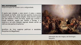 Adoração dos reis magos, de Domingos
Sequeira
RELIGIOSIDADE
Reaproximação do homem com a religiosidade.
O poeta sem religião, e sem moral, é como o veneno
derramado na fonte, onde morrem quantos aí procuram
aplacar a sede. Ora, nossa religião, nossa moral é aquela
que nos ensinou o Filho de Deus, aquela que civilizou o
mundo moderno, aquela que ilumina a Europa, e a
América e só este bálsamo sagrado devem verter os
cânticos dos poetas brasileiros.
(prefácio do livro suspiros poéticos e saudades,
Gonçalves de Magalhaes)
 