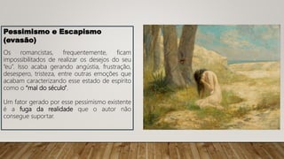 Pessimismo e Escapismo
(evasão)
Os romancistas, frequentemente, ficam
impossibilitados de realizar os desejos do seu
“eu”. Isso acaba gerando angústia, frustração,
desespero, tristeza, entre outras emoções que
acabam caracterizando esse estado de espírito
como o “mal do século”.
Um fator gerado por esse pessimismo existente
é a fuga da realidade que o autor não
consegue suportar.
 