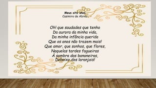 Meus oito anos
Casimiro de Abreu
Oh! que saudades que tenho
Da aurora da minha vida,
Da minha infância querida
Que os anos não trazem mais!
Que amor, que sonhos, que flores,
Naquelas tardes fagueiras
À sombra das bananeiras,
Debaixo dos laranjais!
 