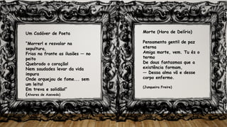 Um Cadáver de Poeta
“Morrer! e resvalar na
sepultura,
Frias na fronte as ilusões — no
peito
Quebrado o coração!
Nem saudades levar da vida
impura
Onde arquejou de fome... sem
um leito!
Em treva e solidão!”
(Alvares de Azevedo)
Morte (Hora de Delírio)
Pensamento gentil de paz
eterna
Amiga morte, vem. Tu és o
termo
De dous fantasmas que a
existência formam,
— Dessa alma vã e desse
corpo enfermo.
(Junqueira Freire)
 