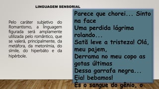 LINGUAGEM SENSORIAL
Pelo caráter subjetivo do
Romantismo, a linguagem
figurada será amplamente
utilizada pelo romântico, que
se valerá, principalmente, da
metáfora, da metonímia, do
símile, do hiperbáto e da
hipérbole.
Parece que chorei... Sinto
na face
Uma perdida lágrima
rolando...
Satã leve a tristeza! Olá,
meu pajem,
Derrama no meu copo as
gotas últimas
Dessa garrafa negra...
Eia! bebamos!
És o sangue do gênio, o
 