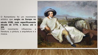 O Romantismo foi um movimento
artístico que surgiu na Europa no
século XVIII, mais especificamente
década de 1770, e durou até o
XIX.
Esse movimento influenciou a
literatura, a pintura, a arquitetura e a
música.
 