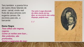 Tem também a poesia lirica
de Castro Alves falando de
amor carnal, vivido real
fruto de seus amores com
eugenia camara. Ele
escreveu para ela , a
barcarola
Dama Negra
Teus olhos são negros,
negros,
Como as noites sem luar...
São ardentes, são
profundos,
Como o negrume do mar;
Teu seio é vaga dourada
Ao tíbio clarão da lua,
Que, ao murmúrio das volúpias,
Arqueja, palpita nua;
(…)
 