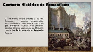 Contexto Histórico do Romantismo
O Romantismo surgiu durante a Era das
Revoluções – período compreendido,
aproximadamente, entre 1774 e 1849 – no
qual ocorreram diversas transformações
políticas, sociais e econômicas no Ocidente,
como a Revolução Industrial e a Revolução
Francesa.
 