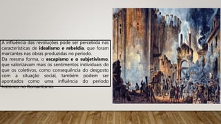 A influência das revoluções pode ser percebida nas
características de idealismo e rebeldia, que foram
marcantes nas obras produzidas no período.
Da mesma forma, o escapismo e o subjetivismo,
que valorizavam mais os sentimentos individuais do
que os coletivos, como consequência do desgosto
com a situação social, também podem ser
apontados como uma influência do período
histórico no Romantismo.
 