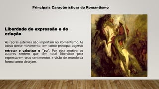 Principais Características do Romantismo
Liberdade de expressão e de
criação
As regras externas não importam no Romantismo. As
obras desse movimento têm como principal objetivo
retratar e valorizar o “eu”. Por esse motivo, os
autores sentem que têm total liberdade para
expressarem seus sentimentos e visão de mundo da
forma como desejam.
 