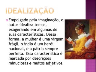 Empolgado pela imaginação, o
autor idealiza temas,
exagerando em algumas de
suas características. Dessa
forma, a mulher é uma virgem
frágil, o índio é um herói
nacional, e a pátria sempre
perfeita. Essa característica é
marcada por descrições
minuciosas e muitos adjetivos.
 
