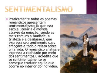  Praticamente todos os poemas
românticos apresentam
sentimentalismo já que essa
escola literária é movida
através da emoção, sendo as
mais comuns a saudade, a
tristeza e a desilusão.E que
expressa seu sentimento suas
emoções e todo o relato sobre
uma vida. O romântico analisa e
expressa a realidade por meio
dos sentimentos.E acredita que
só sentimentalmente se
consegue traduzir aquilo que
ocorre no interior do indivíduo.
 