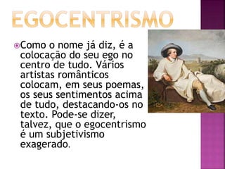 Como o nome já diz, é a
colocação do seu ego no
centro de tudo. Vários
artistas românticos
colocam, em seus poemas,
os seus sentimentos acima
de tudo, destacando-os no
texto. Pode-se dizer,
talvez, que o egocentrismo
é um subjetivismo
exagerado.
 