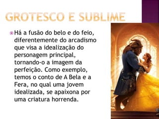  Há a fusão do belo e do feio,
diferentemente do arcadismo
que visa a idealização do
personagem principal,
tornando-o a imagem da
perfeição. Como exemplo,
temos o conto de A Bela e a
Fera, no qual uma jovem
idealizada, se apaixona por
uma criatura horrenda.
 