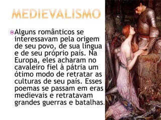 Alguns românticos se
interessavam pela origem
de seu povo, de sua língua
e de seu próprio país. Na
Europa, eles acharam no
cavaleiro fiel à pátria um
ótimo modo de retratar as
culturas de seu país. Esses
poemas se passam em eras
medievais e retratavam
grandes guerras e batalhas.
 