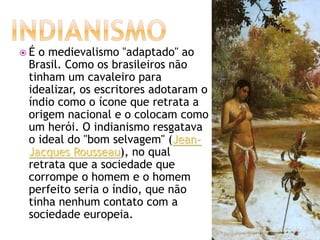  É o medievalismo "adaptado" ao
Brasil. Como os brasileiros não
tinham um cavaleiro para
idealizar, os escritores adotaram o
índio como o ícone que retrata a
origem nacional e o colocam como
um herói. O indianismo resgatava
o ideal do "bom selvagem" (Jean-
Jacques Rousseau), no qual
retrata que a sociedade que
corrompe o homem e o homem
perfeito seria o índio, que não
tinha nenhum contato com a
sociedade europeia.
 