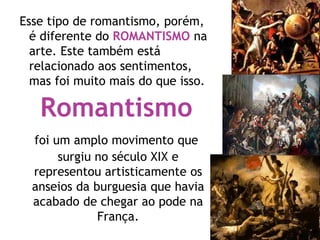 Esse tipo de romantismo, porém,
é diferente do ROMANTISMO na
arte. Este também está
relacionado aos sentimentos,
mas foi muito mais do que isso.
Romantismo
foi um amplo movimento que
surgiu no século XIX e
representou artisticamente os
anseios da burguesia que havia
acabado de chegar ao pode na
França.
 