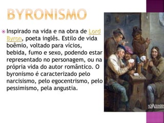  Inspirado na vida e na obra de Lord
Byron, poeta inglês. Estilo de vida
boêmio, voltado para vícios,
bebida, fumo e sexo, podendo estar
representado no personagem, ou na
própria vida do autor romântico. O
byronismo é caracterizado pelo
narcisismo, pelo egocentrismo, pelo
pessimismo, pela angustia.
 