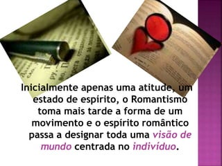 Inicialmente apenas uma atitude, um
estado de espírito, o Romantismo
toma mais tarde a forma de um
movimento e o espírito romântico
passa a designar toda uma visão de
mundo centrada no indivíduo.
 