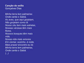 Canção do exílio
Gonçalves Dias
Minha terra tem palmeiras
Onde canta o Sabiá,
As aves, que aqui gorjeiam,
Não gorjeiam como lá.
Nosso céu tem mais estrelas,
Nossas várzeas têm mais
flores,
Nossos bosques têm mais
vida,
Nossa vida mais amores.
Em cismar, sozinho, à noite,
Mais prazer encontro eu lá;
Minha terra tem palmeiras,
Onde canta o Sabiá.
(...)
 