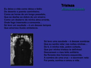 Tristeza
Álvares de Azevedo
Eu deixo a vida como deixa o tédio
Do deserto o poento caminheiro;
Como as horas de um longo pesadelo,
Que se desfaz ao dobre de um sineiro;
Como um desterro de minha alma errante,
Onde fogo insensato a consumia…
Só levo um saudade – é um desses tempos
Que amorosa ilusão embelecia.
Só levo uma saudade – é dessas sombras
Que eu sentia velar nas noites minhas…
De ti, ó minha mãe, pobre coitada,
Que por minha tristeza te definhas!
Descansem o meu leito solitário
Na floresta dos homens esquecida,
À sombra de uma cruz – e escrevam nela:
Foi poeta, sonhou e amou a vida…
 