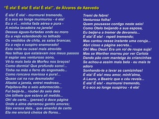 “É ela! É ela! É ela! É ela!”, de Álvares de Azevedo
É ela! É ela! - murmurei tremendo,
E o eco ao longe murmurou - é ela!
Eu a vi... minha fada aérea e pura -
A minha lavadeira na janela!
Dessas águas-furtadas onde eu moro
Eu a vejo estendendo no telhado
Os vestidos de chita, as saias brancas;
Eu a vejo e suspiro enamorado!
Esta noite eu ousei mais atrevido
Nas telhas que estalavam nos meus passos
Ir espiar seu venturoso sono,
Vê-la mais bela de Morfeu nos braços!
Como dormia! Que profundo sono!...
Tinha na mão o ferro do engomado...
Como roncava maviosa e pura!...
Quase caí na rua desmaiado!
Afastei a janela, entrei medroso...
Palpitava-lhe o seio adormecido...
Fui beijá-la... roubei do seio dela
Um bilhete que estava ali metido...
Oh! de certo... (pensei) é doce página
Onde a alma derramou gentis amores;
São versos dela... que amanhã de certo
Ela me enviará cheios de flores...
Tremi de febre!
Venturosa folha!
Quem pousasse contigo neste seio!
Como Otelo beijando a sua esposa,
Eu beijei-a a tremer de devaneio...
É ela! É ela! - repeti tremendo;
Mas cantou nesse instante uma coruja...
Abri cioso a página secreta...
Oh! Meu Deus! Era um rol de roupa suja!
Mas se Werther morreu por ver Carlota
Dando pão com manteiga às criancinhas
Se achou-a assim mais bela - eu mais te
adoro
Sonhando-te a lavar as camizinhas!
É ela! É ela! meu amor, minh'alma,
A Laura, a Beatriz que o céu revela...
É ela! É ela! - murmurei tremendo,
E o eco ao longe suspirou - é ela!
 